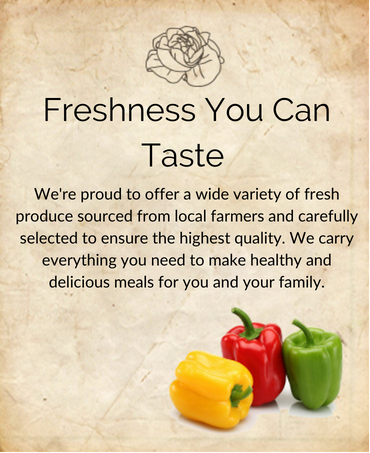Freshness You Can Taste. We're proud to offer a wide variety of fresh produce sourced from local farmers and carefully selected to ensure the highest quality. We carry everything you need to make healthy and delicious meals for you and your family.